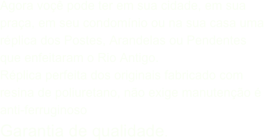Agora voçê pode ter em sua cidade, em sua praça, em seu condomínio ou na sua casa uma réplica dos Postes, Arandelas ou Pendentes que enfeitaram o Rio Antigo.Réplica perfeita dos originais fabricado com resina de poliuretano, não exige manutenção é anti-ferruginosoGarantia de qualidade.